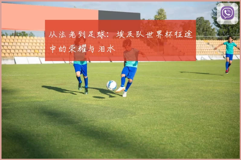 从法老到足球：埃及队世界杯征途中的荣耀与泪水