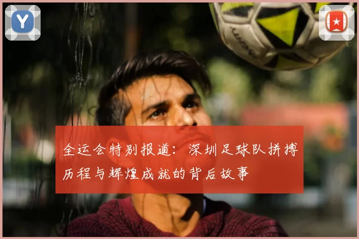 全运会特别报道：深圳足球队拼搏历程与辉煌成就的背后故事