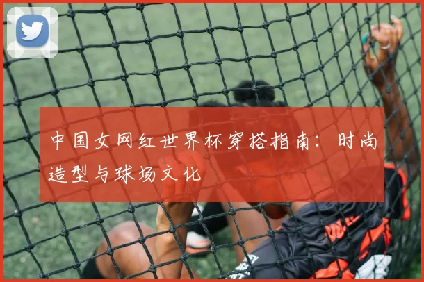 中国女网红世界杯穿搭指南：时尚造型与球场文化