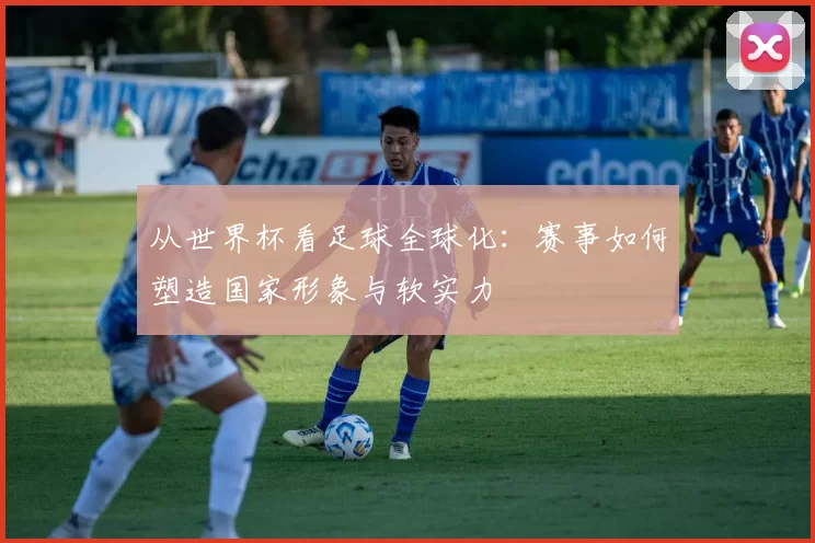 从世界杯看足球全球化：赛事如何塑造国家形象与软实力