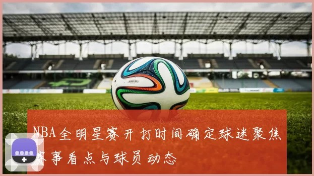 NBA全明星赛开打时间确定球迷聚焦赛事看点与球员动态