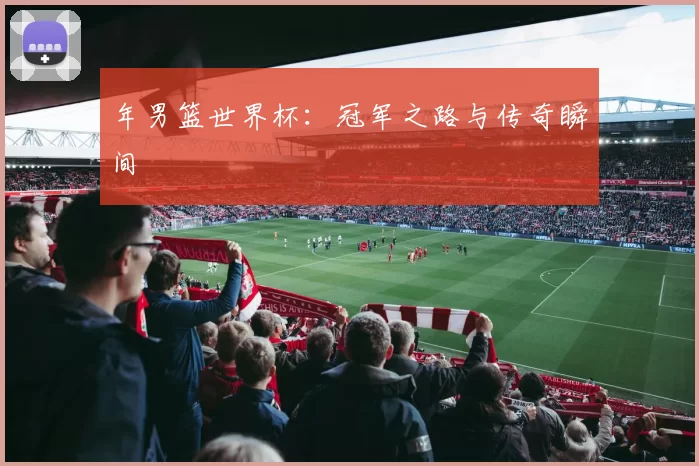 年男篮世界杯：冠军之路与传奇瞬间
