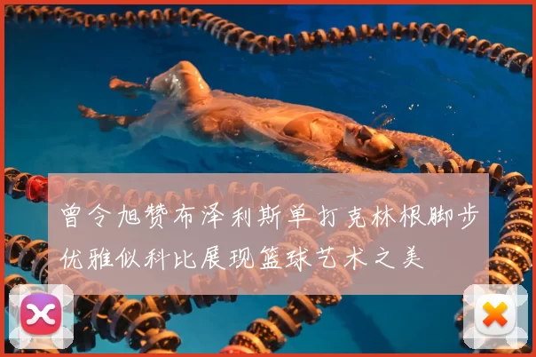 曾令旭赞布泽利斯单打克林根脚步优雅似科比展现篮球艺术之美