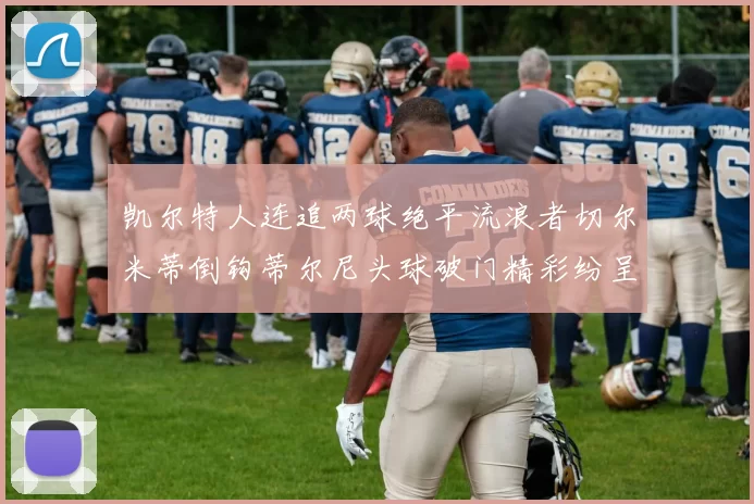 凯尔特人连追两球绝平流浪者切尔米蒂倒钩蒂尔尼头球破门精彩纷呈