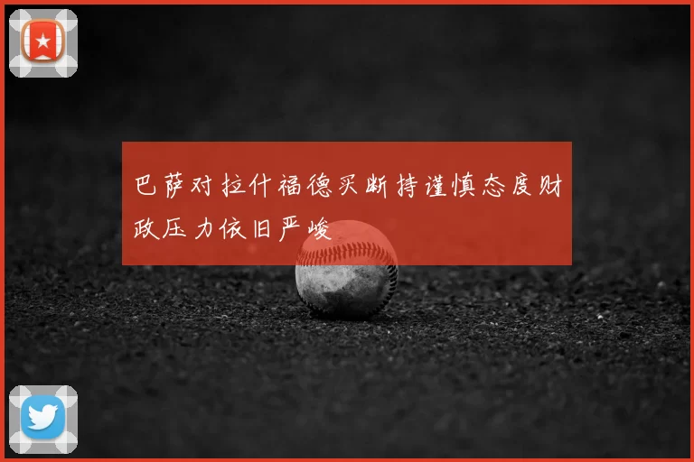 巴萨对拉什福德买断持谨慎态度财政压力依旧严峻