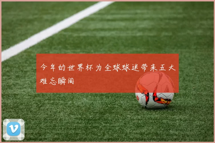今年的世界杯为全球球迷带来五大难忘瞬间