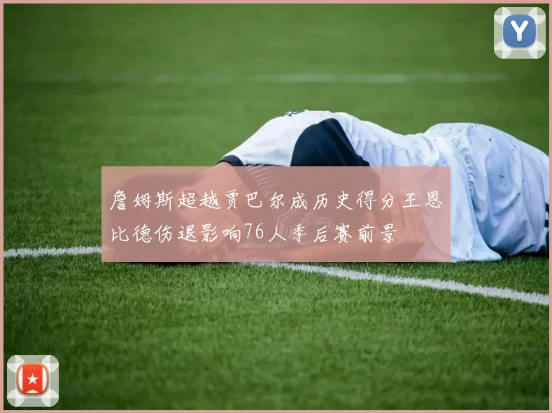 詹姆斯超越贾巴尔成历史得分王恩比德伤退影响76人季后赛前景