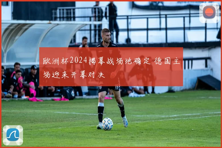 欧洲杯2024揭幕战场地确定 德国主场迎来开幕对决