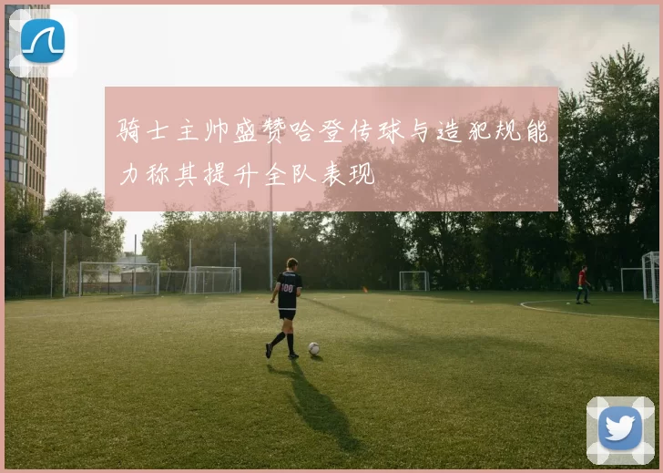 骑士主帅盛赞哈登传球与造犯规能力称其提升全队表现