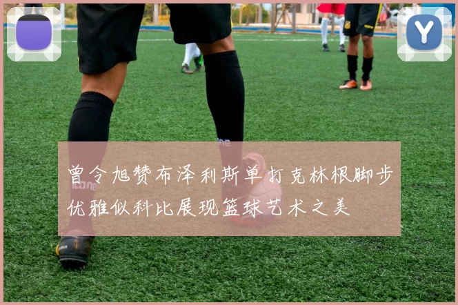 曾令旭赞布泽利斯单打克林根脚步优雅似科比展现篮球艺术之美