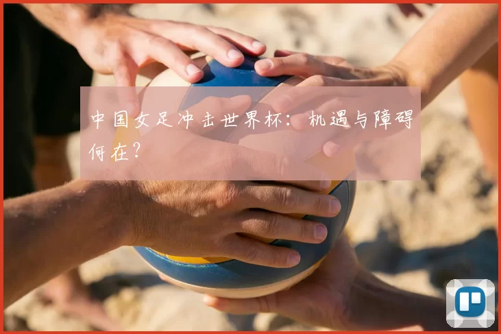 中国女足冲击世界杯:机遇与障碍何在?