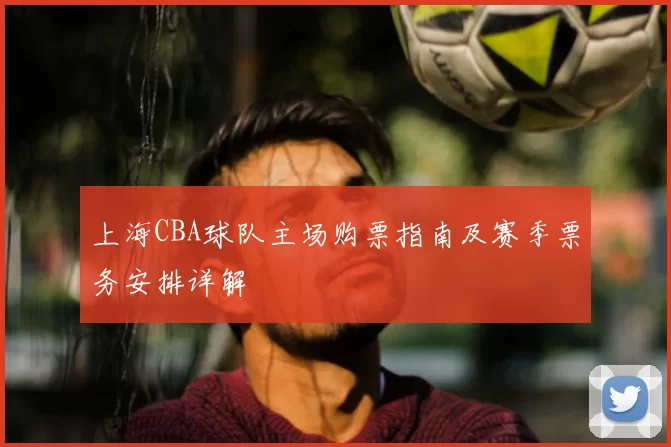 上海CBA球队主场购票指南及赛季票务安排详解