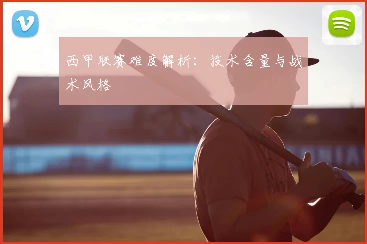 西甲联赛难度解析：技术含量与战术风格