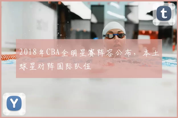 2018年CBA全明星赛阵容公布,本土球星对阵国际队伍