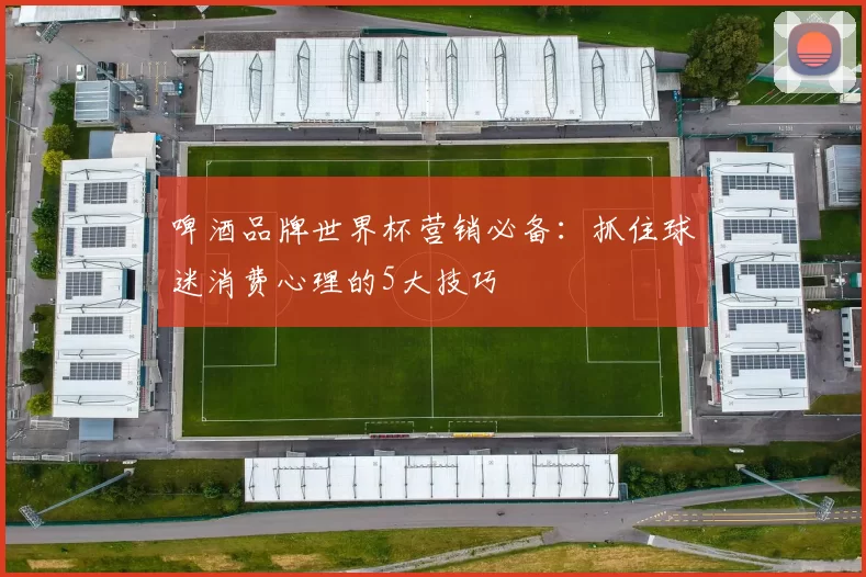 啤酒品牌世界杯营销必备：抓住球迷消费心理的5大技巧