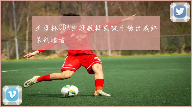 王哲林CBA生涯数据突破千场出战纪录创造者