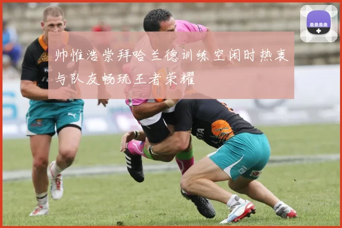 帅惟浩崇拜哈兰德训练空闲时热衷与队友畅玩王者荣耀