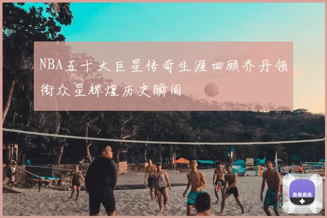 NBA五十大巨星传奇生涯回顾乔丹领衔众星辉煌历史瞬间