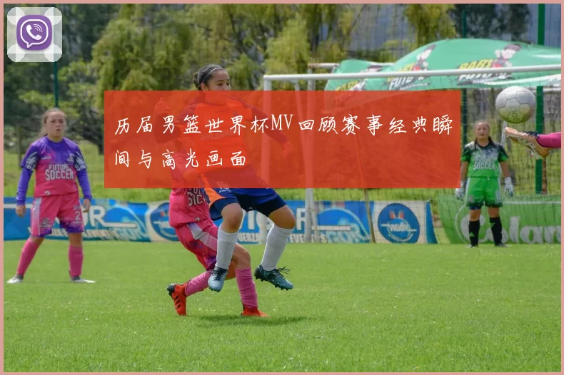 历届男篮世界杯MV回顾赛事经典瞬间与高光画面