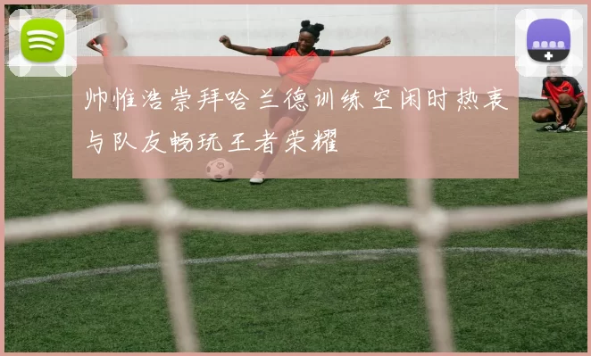 帅惟浩崇拜哈兰德训练空闲时热衷与队友畅玩王者荣耀