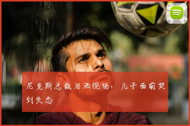 尼克斯总裁泪洒现场,儿子面前哭到失态