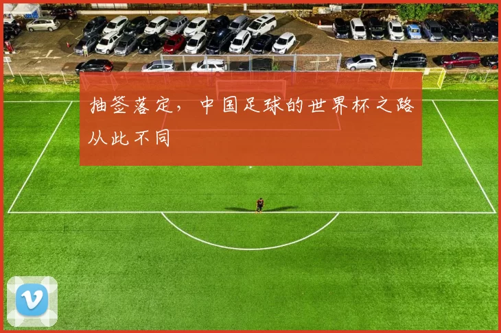 抽签落定,中国足球的世界杯之路从此不同
