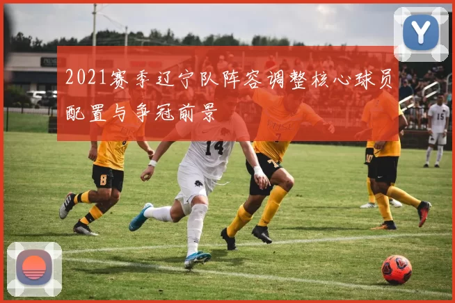 2021赛季辽宁队阵容调整核心球员配置与争冠前景