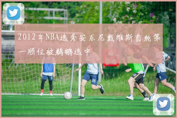2012年NBA选秀安东尼戴维斯首轮第一顺位被鹈鹕选中