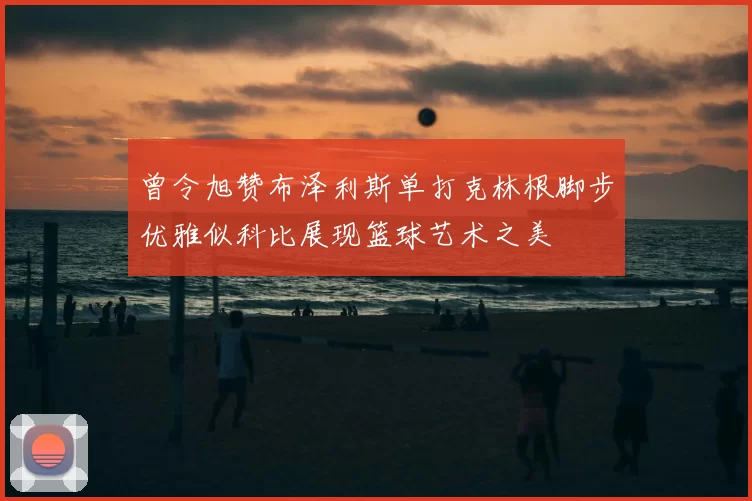 曾令旭赞布泽利斯单打克林根脚步优雅似科比展现篮球艺术之美