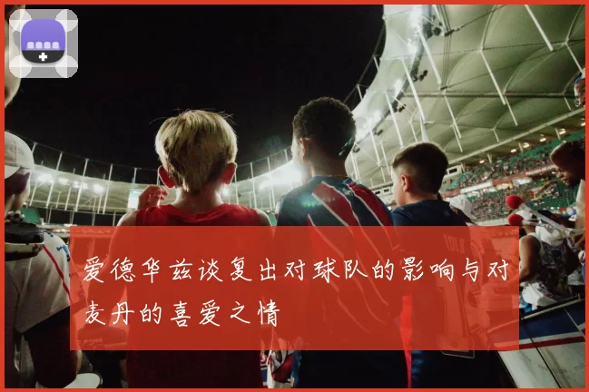 爱德华兹谈复出对球队的影响与对麦丹的喜爱之情