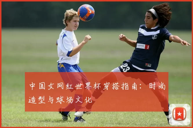 中国女网红世界杯穿搭指南：时尚造型与球场文化