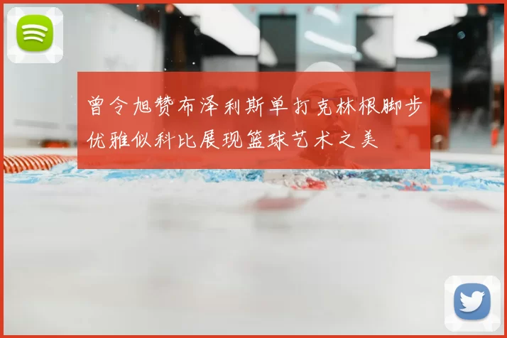 曾令旭赞布泽利斯单打克林根脚步优雅似科比展现篮球艺术之美
