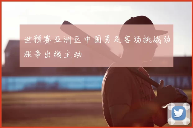 世预赛亚洲区中国男足客场挑战劲旅争出线主动