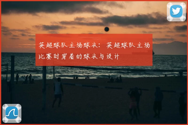 英超球队主场球衣:英超球队主场比赛时穿着的球衣与设计