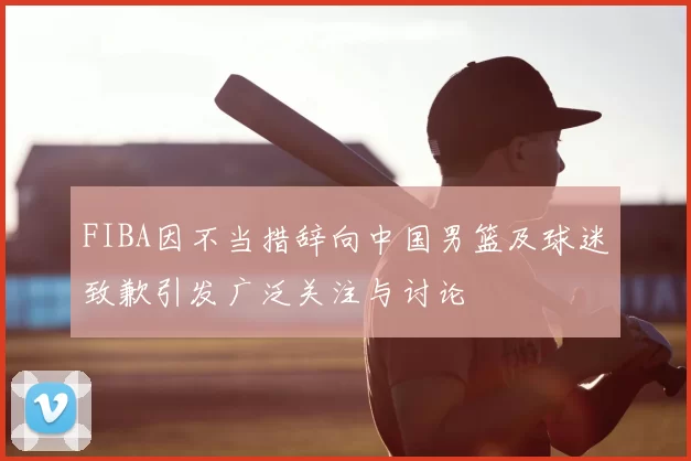 FIBA因不当措辞向中国男篮及球迷致歉引发广泛关注与讨论