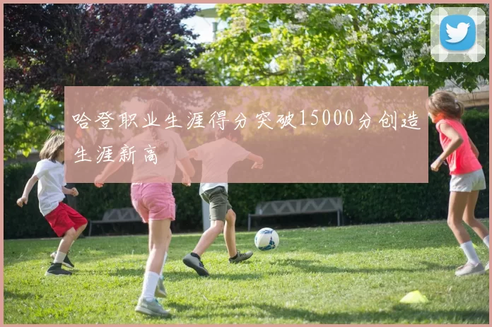 哈登职业生涯得分突破15000分创造生涯新高