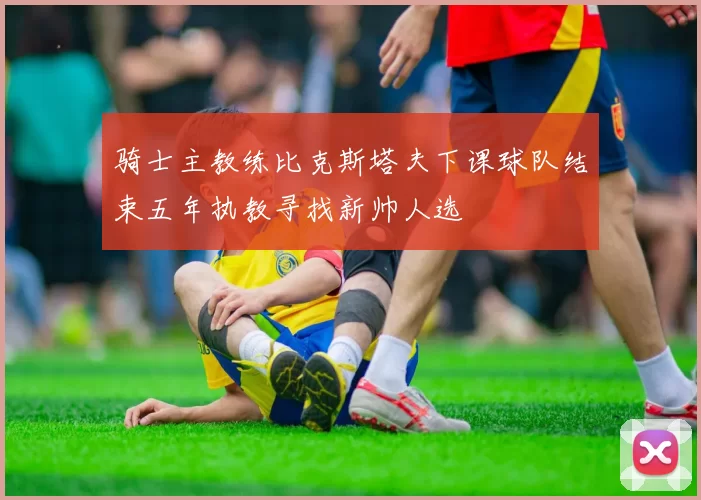 骑士主教练比克斯塔夫下课球队结束五年执教寻找新帅人选