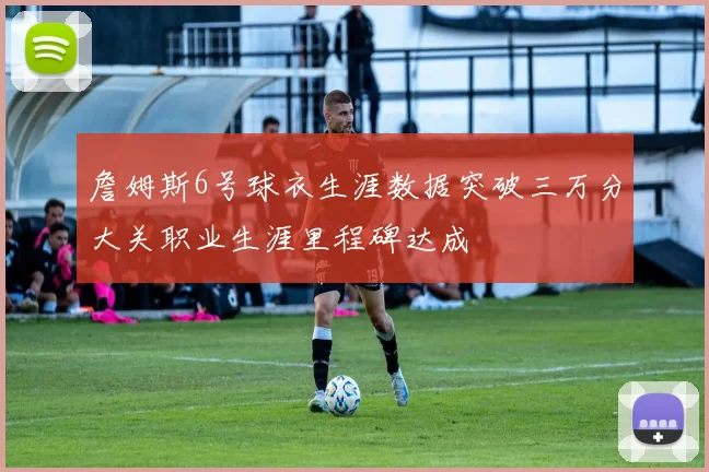詹姆斯6号球衣生涯数据突破三万分大关职业生涯里程碑达成