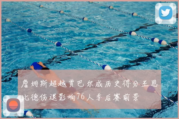 詹姆斯超越贾巴尔成历史得分王恩比德伤退影响76人季后赛前景