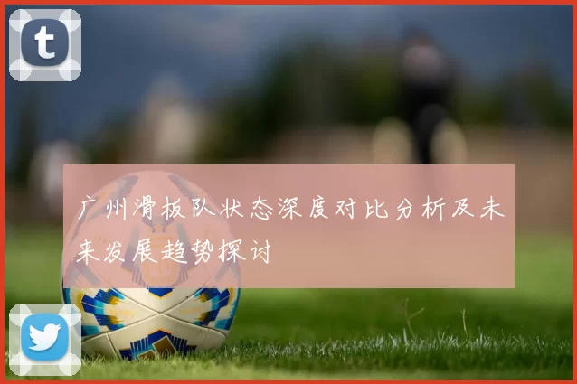广州滑板队状态深度对比分析及未来发展趋势探讨