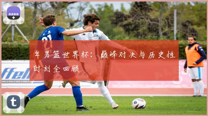 年男篮世界杯:巅峰对决与历史性时刻全回顾