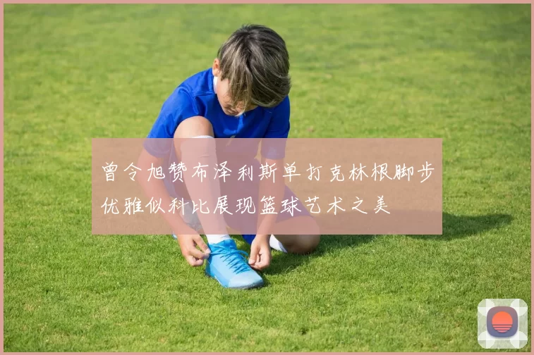 曾令旭赞布泽利斯单打克林根脚步优雅似科比展现篮球艺术之美