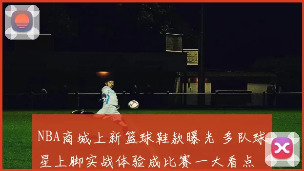 NBA商城上新篮球鞋款曝光 多队球星上脚实战体验成比赛一大看点