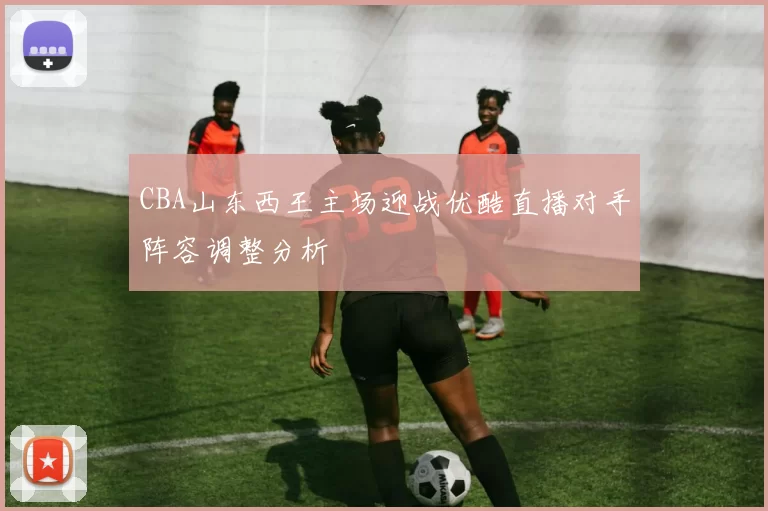 CBA山东西王主场迎战优酷直播对手阵容调整分析