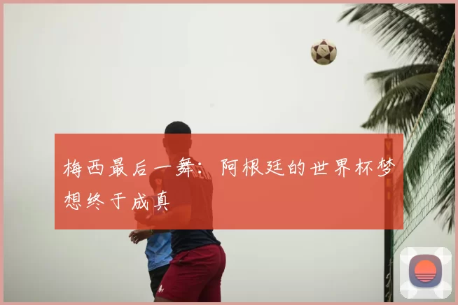梅西最后一舞：阿根廷的世界杯梦想终于成真