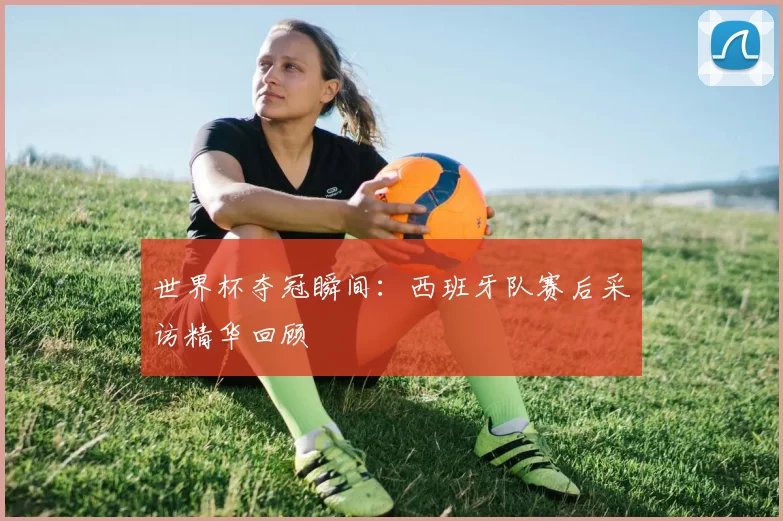 世界杯夺冠瞬间:西班牙队赛后采访精华回顾