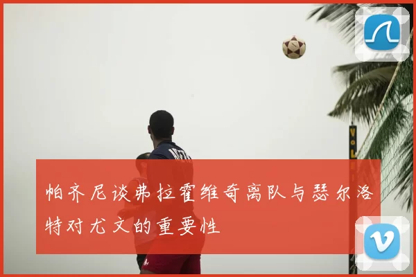 帕齐尼谈弗拉霍维奇离队与瑟尔洛特对尤文的重要性
