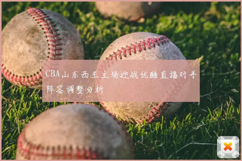 CBA山东西王主场迎战优酷直播对手阵容调整分析