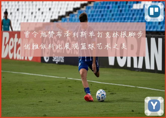 曾令旭赞布泽利斯单打克林根脚步优雅似科比展现篮球艺术之美