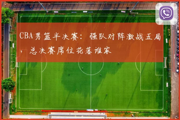 CBA男篮半决赛：强队对阵激战五局，总决赛席位花落谁家